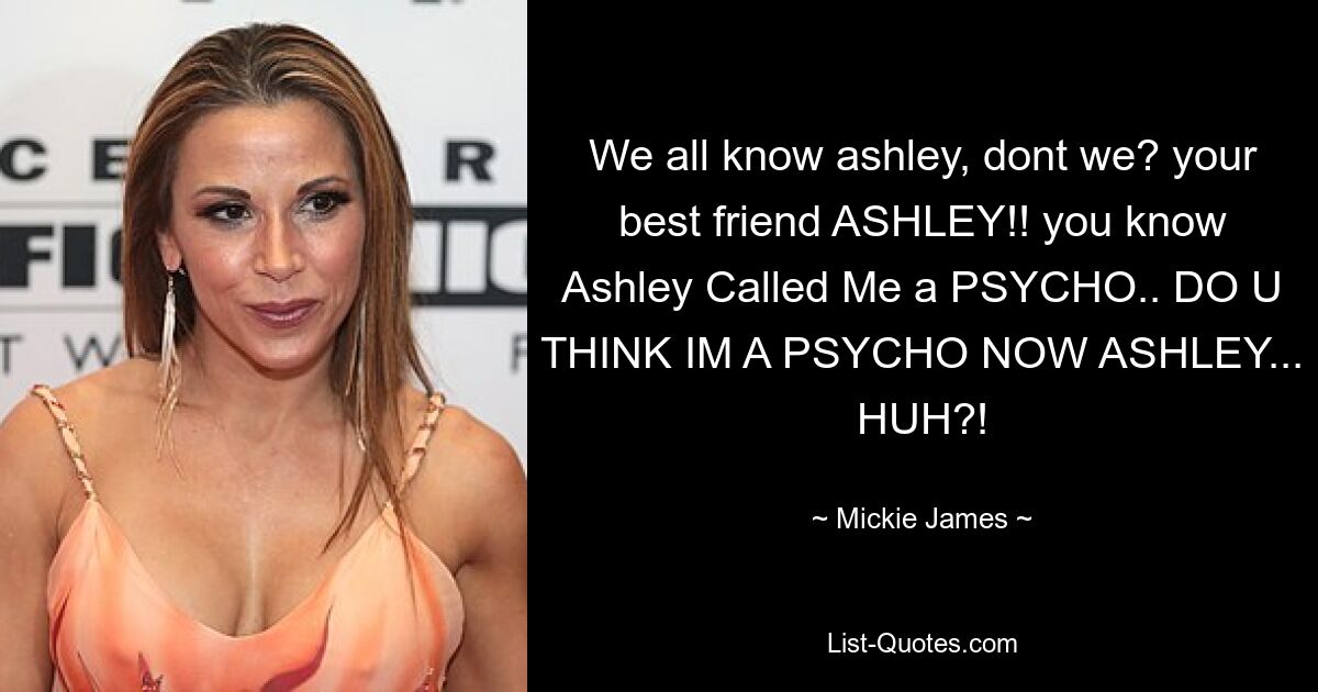 We all know ashley, dont we? your best friend ASHLEY!! you know Ashley Called Me a PSYCHO.. DO U THINK IM A PSYCHO NOW ASHLEY... HUH?! — © Mickie James