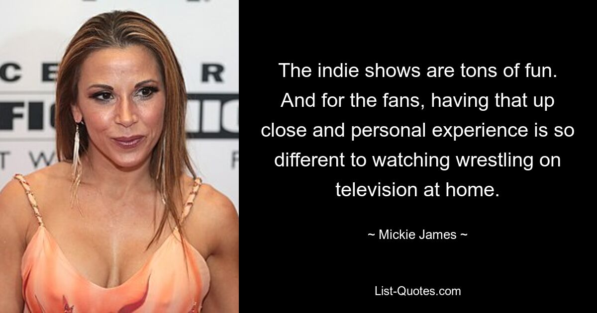 The indie shows are tons of fun. And for the fans, having that up close and personal experience is so different to watching wrestling on television at home. — © Mickie James