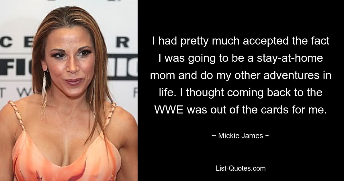 I had pretty much accepted the fact I was going to be a stay-at-home mom and do my other adventures in life. I thought coming back to the WWE was out of the cards for me. — © Mickie James