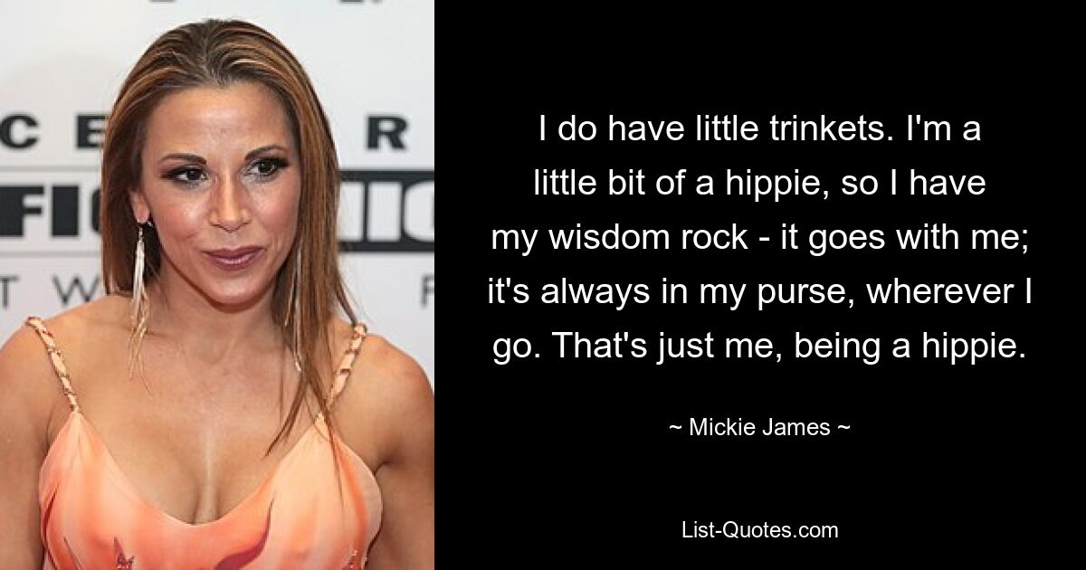 I do have little trinkets. I'm a little bit of a hippie, so I have my wisdom rock - it goes with me; it's always in my purse, wherever I go. That's just me, being a hippie. — © Mickie James