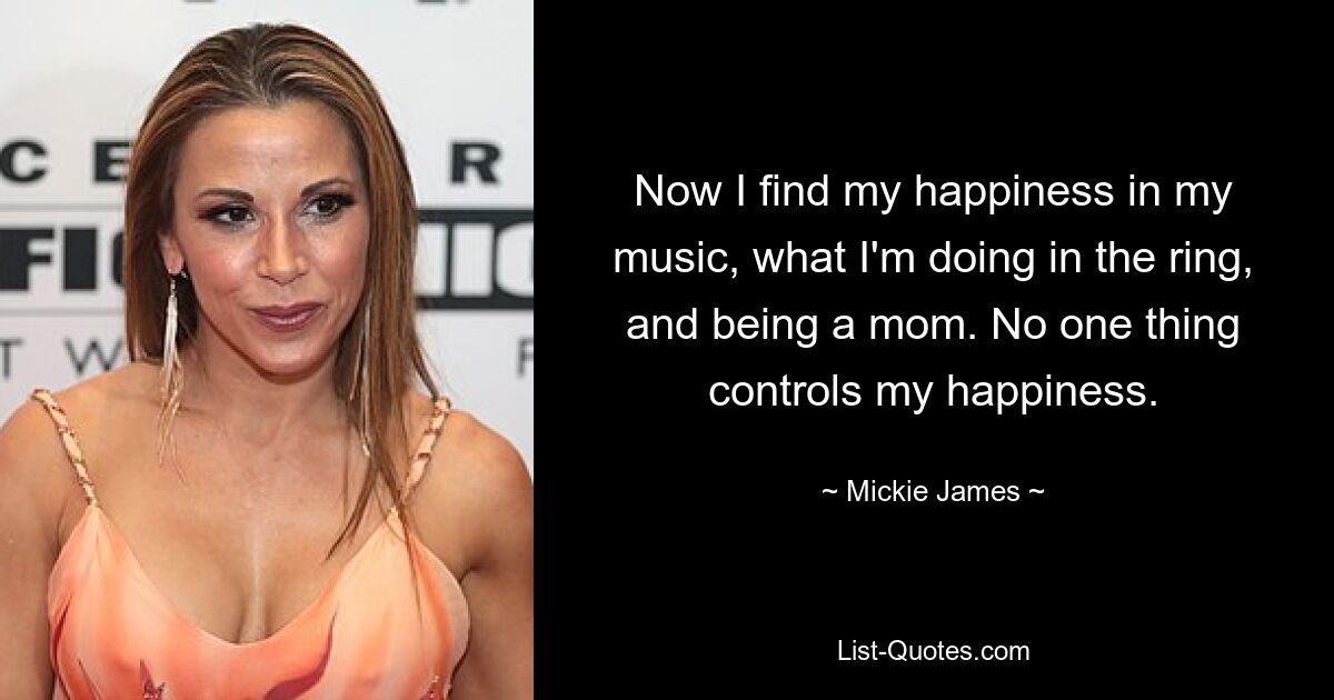 Now I find my happiness in my music, what I'm doing in the ring, and being a mom. No one thing controls my happiness. — © Mickie James