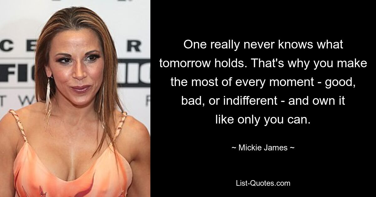 One really never knows what tomorrow holds. That's why you make the most of every moment - good, bad, or indifferent - and own it like only you can. — © Mickie James