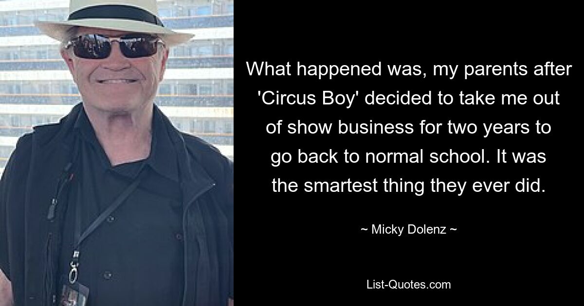 What happened was, my parents after 'Circus Boy' decided to take me out of show business for two years to go back to normal school. It was the smartest thing they ever did. — © Micky Dolenz