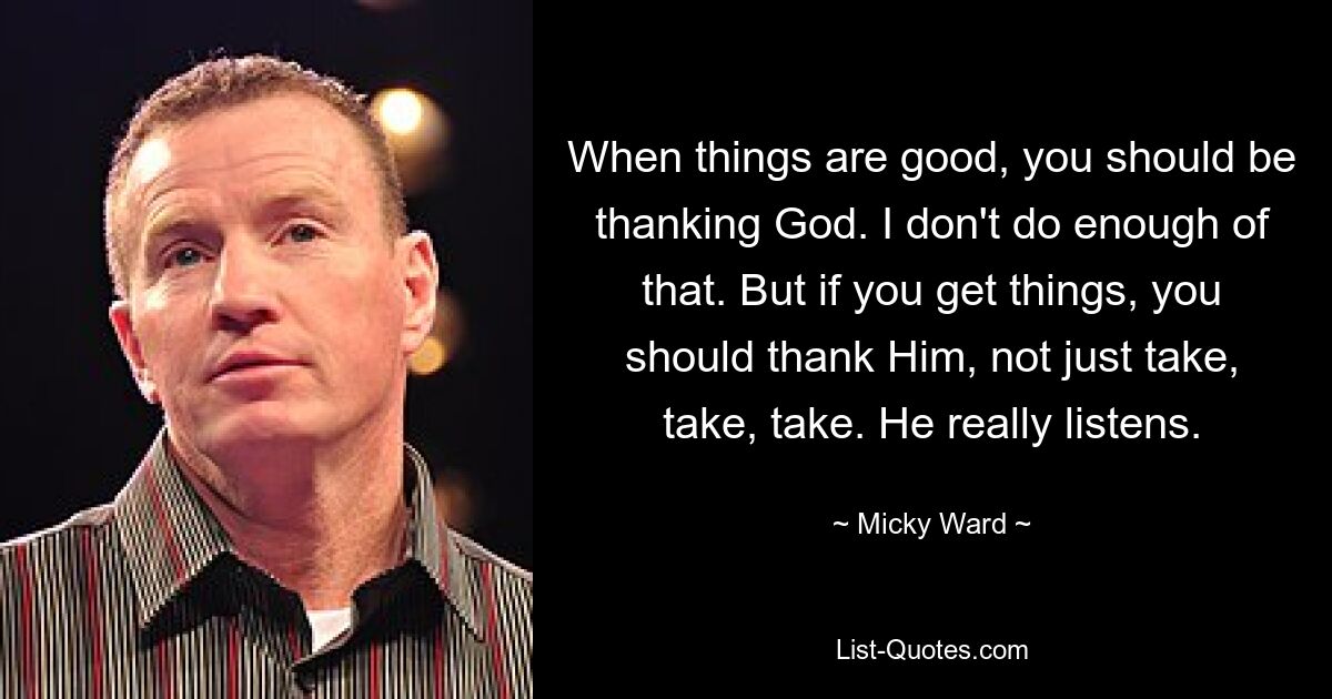 When things are good, you should be thanking God. I don't do enough of that. But if you get things, you should thank Him, not just take, take, take. He really listens. — © Micky Ward