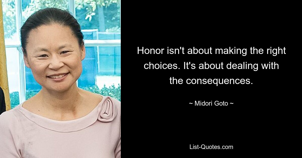 Honor isn't about making the right choices. It's about dealing with the consequences. — © Midori Goto