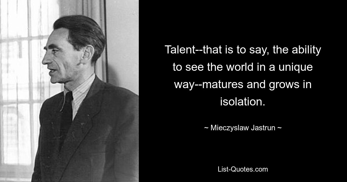 Talent--that is to say, the ability to see the world in a unique way--matures and grows in isolation. — © Mieczyslaw Jastrun