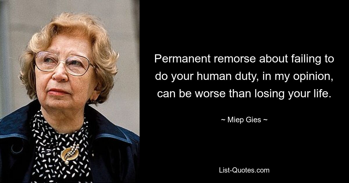 Permanent remorse about failing to do your human duty, in my opinion, can be worse than losing your life. — © Miep Gies