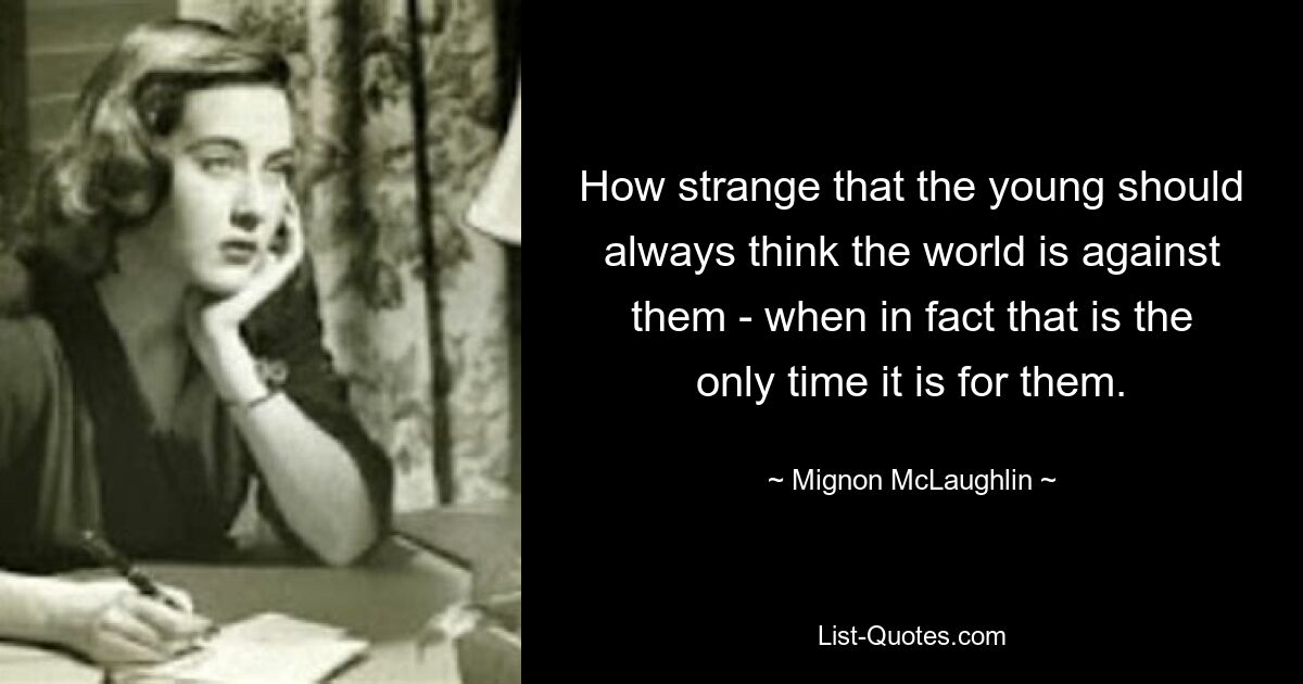 How strange that the young should always think the world is against them - when in fact that is the only time it is for them. — © Mignon McLaughlin