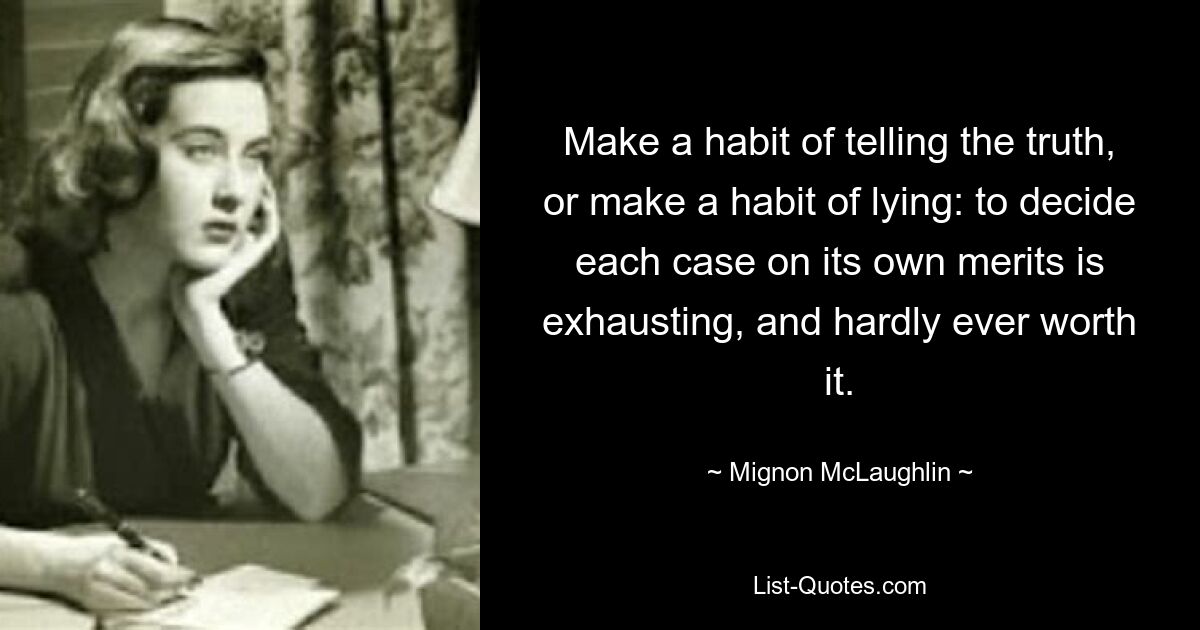 Make a habit of telling the truth, or make a habit of lying: to decide each case on its own merits is exhausting, and hardly ever worth it. — © Mignon McLaughlin