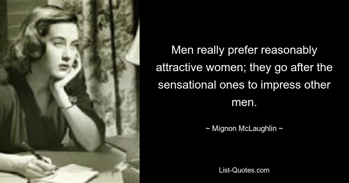 Men really prefer reasonably attractive women; they go after the sensational ones to impress other men. — © Mignon McLaughlin