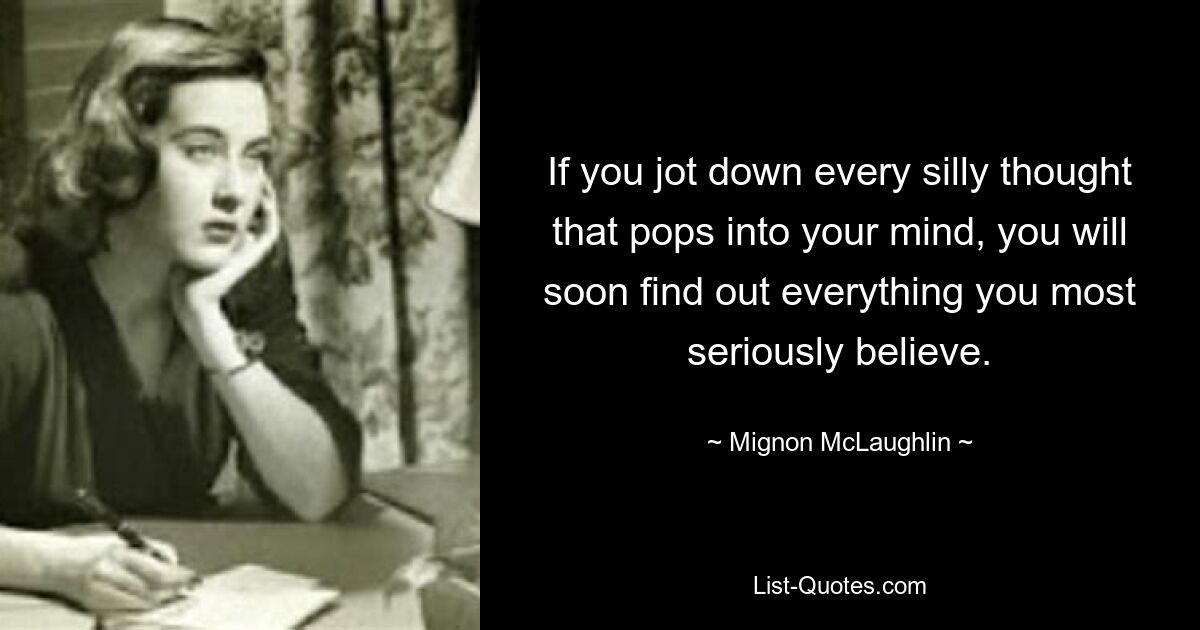 If you jot down every silly thought that pops into your mind, you will soon find out everything you most seriously believe. — © Mignon McLaughlin