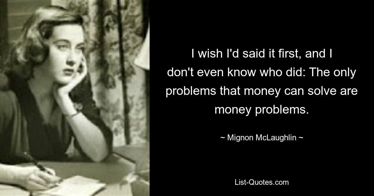 I wish I'd said it first, and I don't even know who did: The only problems that money can solve are money problems. — © Mignon McLaughlin