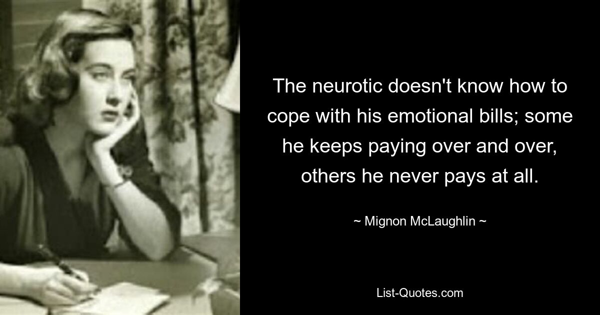 The neurotic doesn't know how to cope with his emotional bills; some he keeps paying over and over, others he never pays at all. — © Mignon McLaughlin