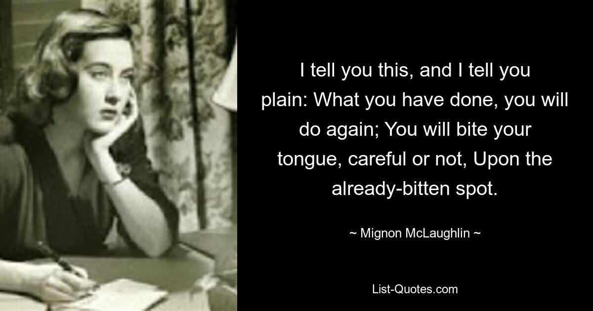 I tell you this, and I tell you plain: What you have done, you will do again; You will bite your tongue, careful or not, Upon the already-bitten spot. — © Mignon McLaughlin