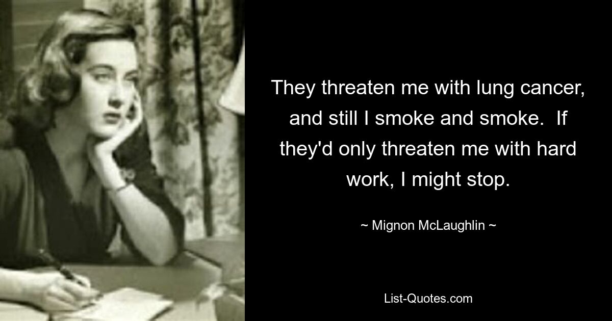 They threaten me with lung cancer, and still I smoke and smoke.  If they'd only threaten me with hard work, I might stop. — © Mignon McLaughlin