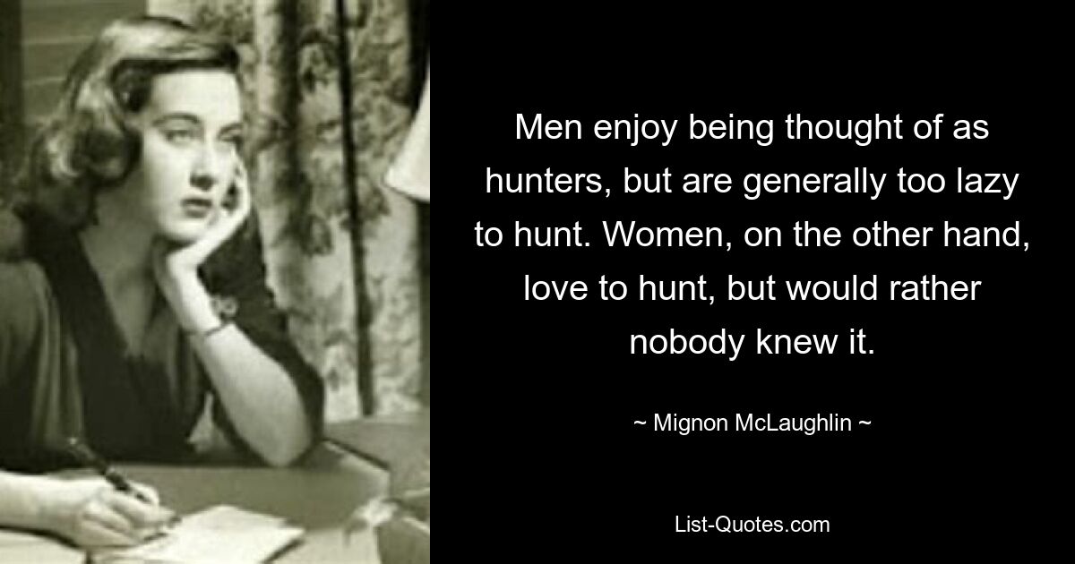 Men enjoy being thought of as hunters, but are generally too lazy to hunt. Women, on the other hand, love to hunt, but would rather nobody knew it. — © Mignon McLaughlin