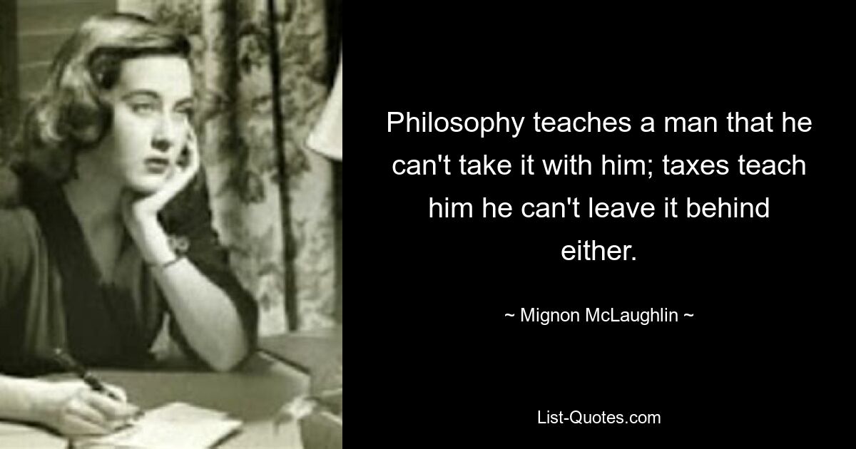 Philosophy teaches a man that he can't take it with him; taxes teach him he can't leave it behind either. — © Mignon McLaughlin