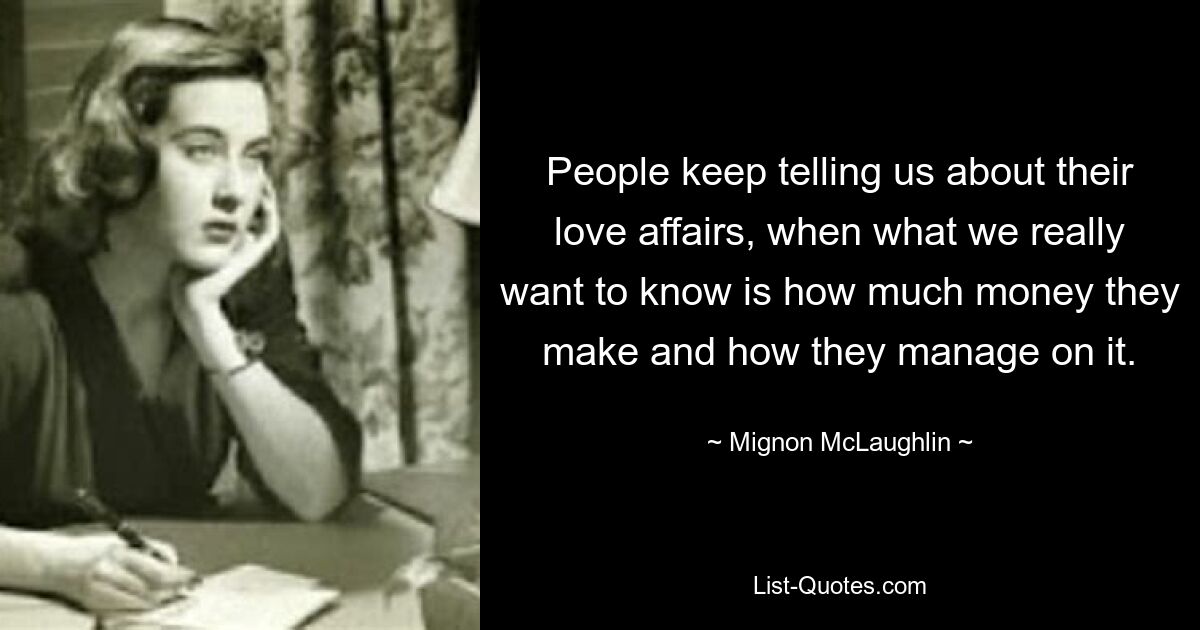 People keep telling us about their love affairs, when what we really want to know is how much money they make and how they manage on it. — © Mignon McLaughlin