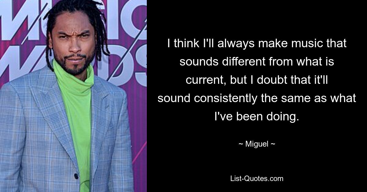 I think I'll always make music that sounds different from what is current, but I doubt that it'll sound consistently the same as what I've been doing. — © Miguel