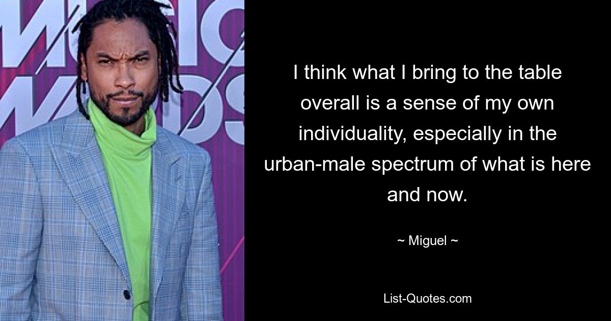 I think what I bring to the table overall is a sense of my own individuality, especially in the urban-male spectrum of what is here and now. — © Miguel