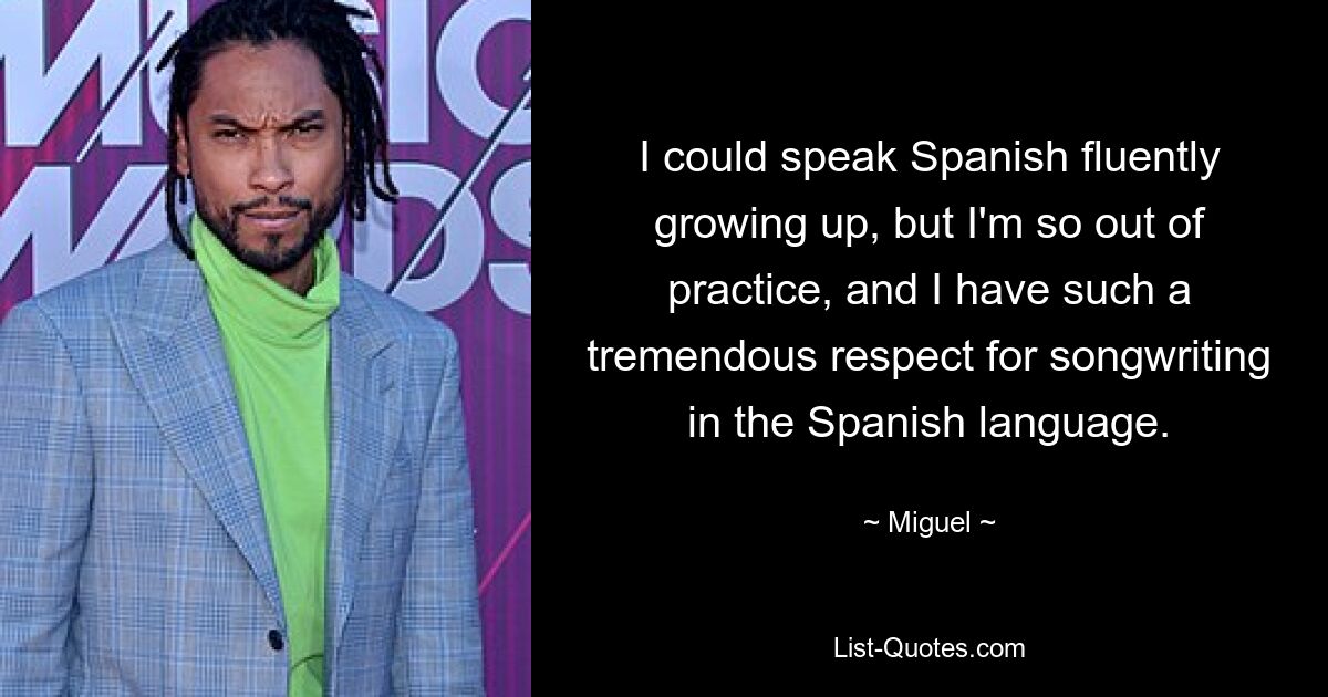 I could speak Spanish fluently growing up, but I'm so out of practice, and I have such a tremendous respect for songwriting in the Spanish language. — © Miguel