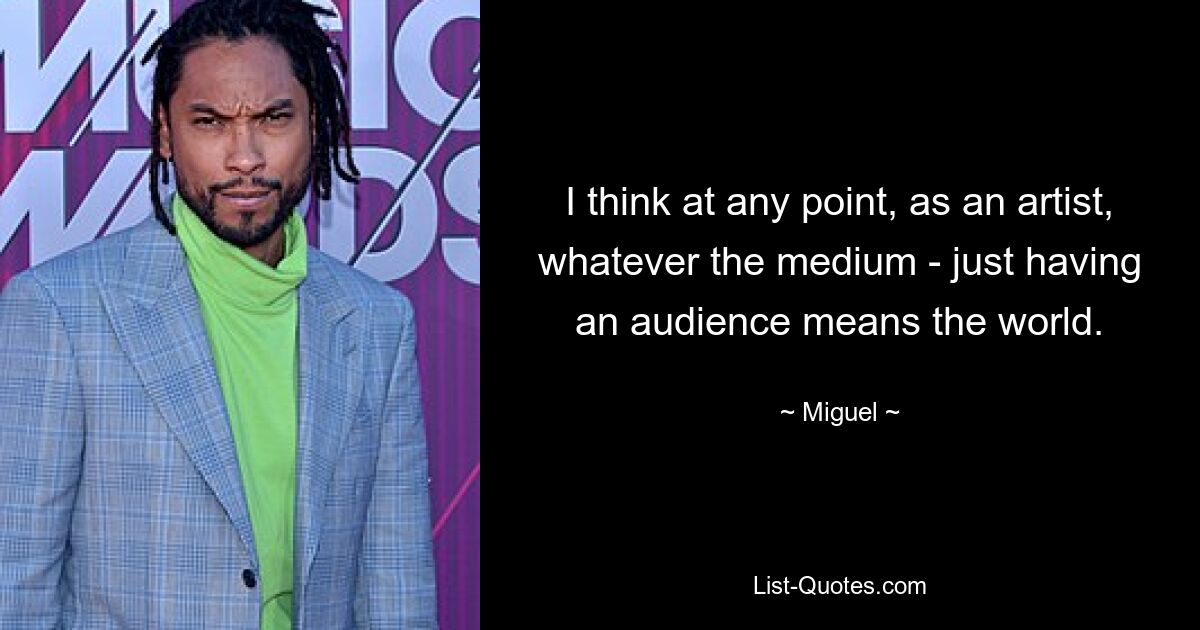 I think at any point, as an artist, whatever the medium - just having an audience means the world. — © Miguel