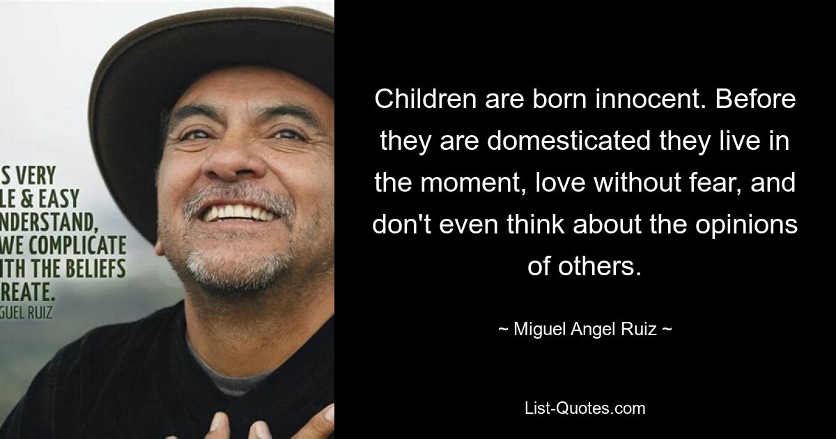 Children are born innocent. Before they are domesticated they live in the moment, love without fear, and don't even think about the opinions of others. — © Miguel Angel Ruiz