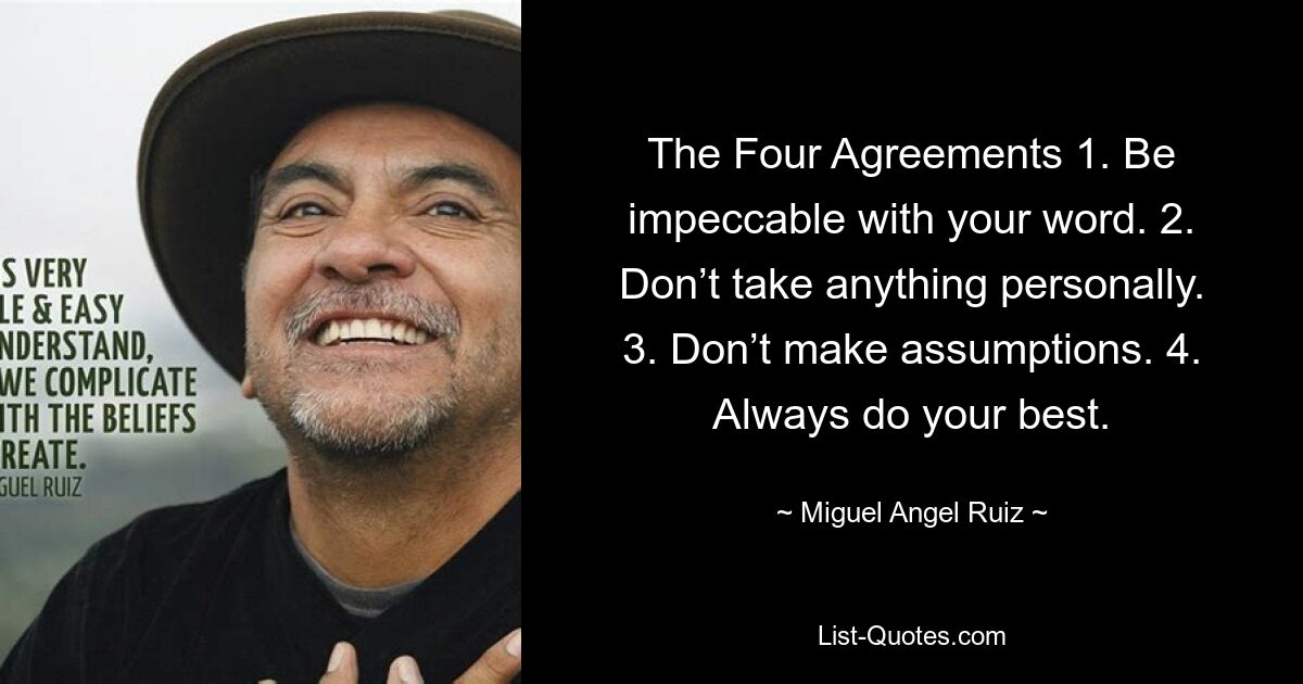 The Four Agreements 1. Be impeccable with your word. 2. Don’t take anything personally. 3. Don’t make assumptions. 4. Always do your best. — © Miguel Angel Ruiz