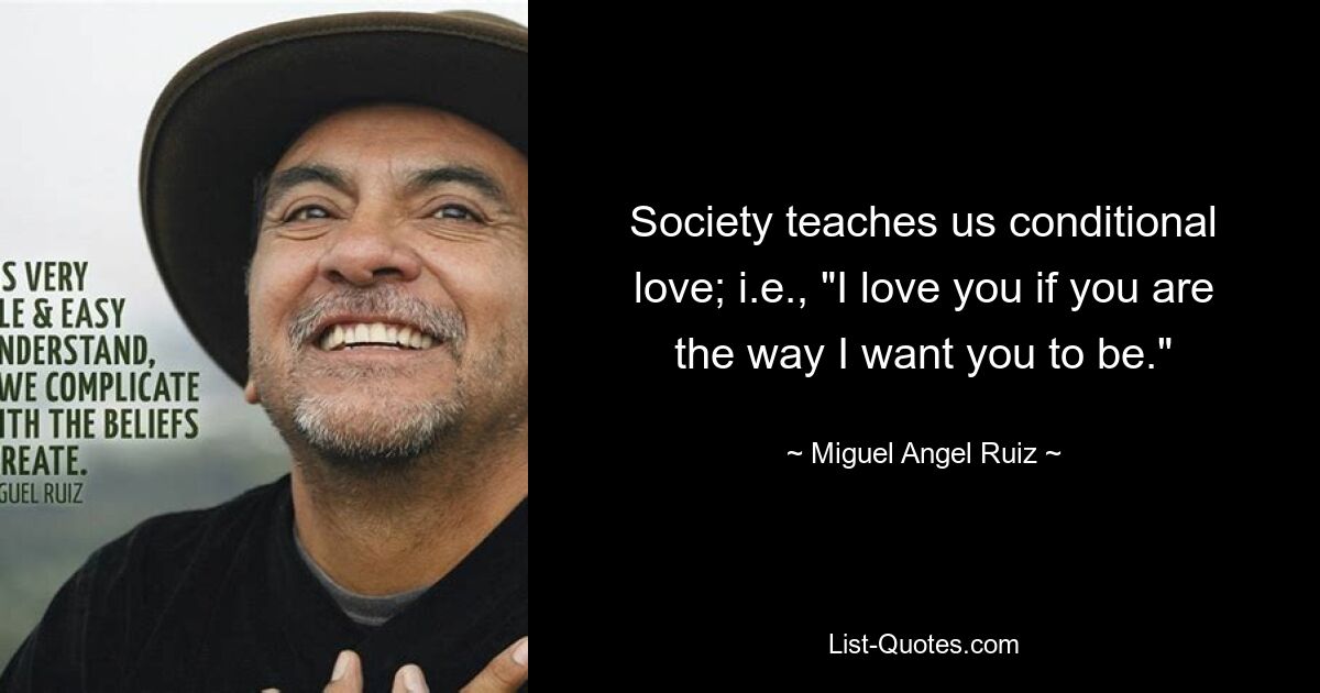 Society teaches us conditional love; i.e., "I love you if you are the way I want you to be." — © Miguel Angel Ruiz