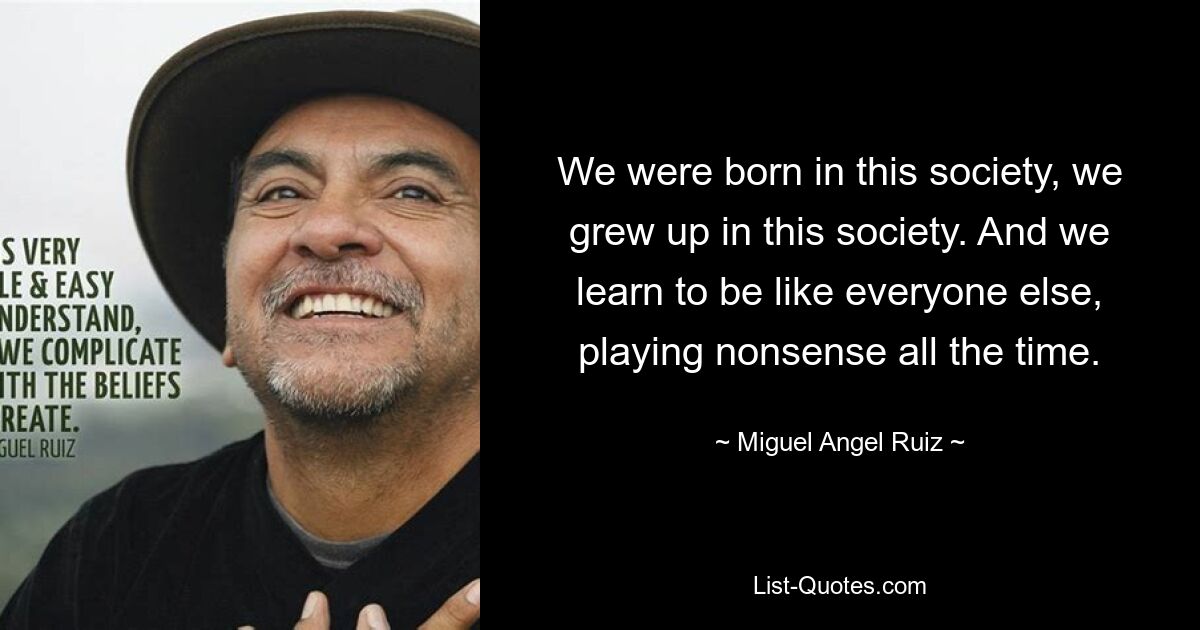 Wir wurden in dieser Gesellschaft geboren, wir sind in dieser Gesellschaft aufgewachsen. Und wir lernen, wie alle anderen zu sein und ständig Unsinn zu spielen. — © Miguel Angel Ruiz