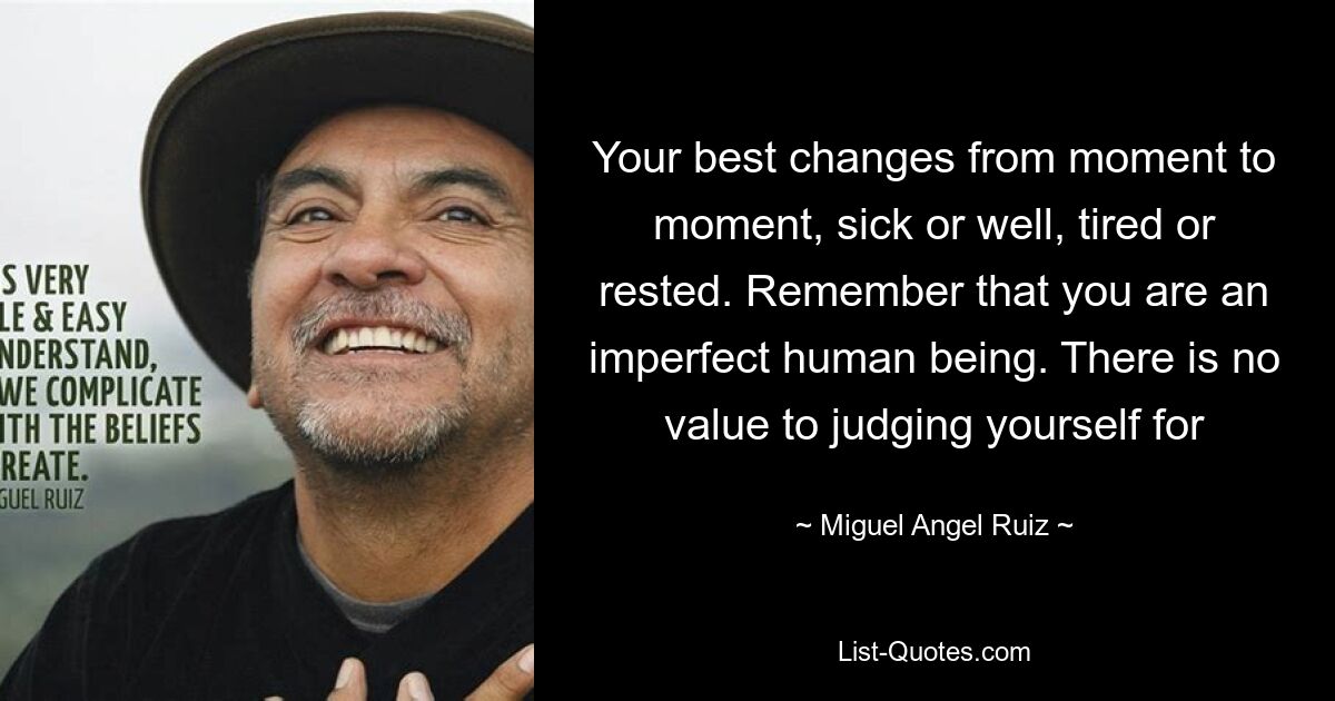 Your best changes from moment to moment, sick or well, tired or rested. Remember that you are an imperfect human being. There is no value to judging yourself for — © Miguel Angel Ruiz