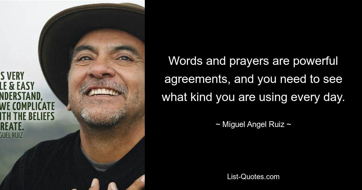 Words and prayers are powerful agreements, and you need to see what kind you are using every day. — © Miguel Angel Ruiz