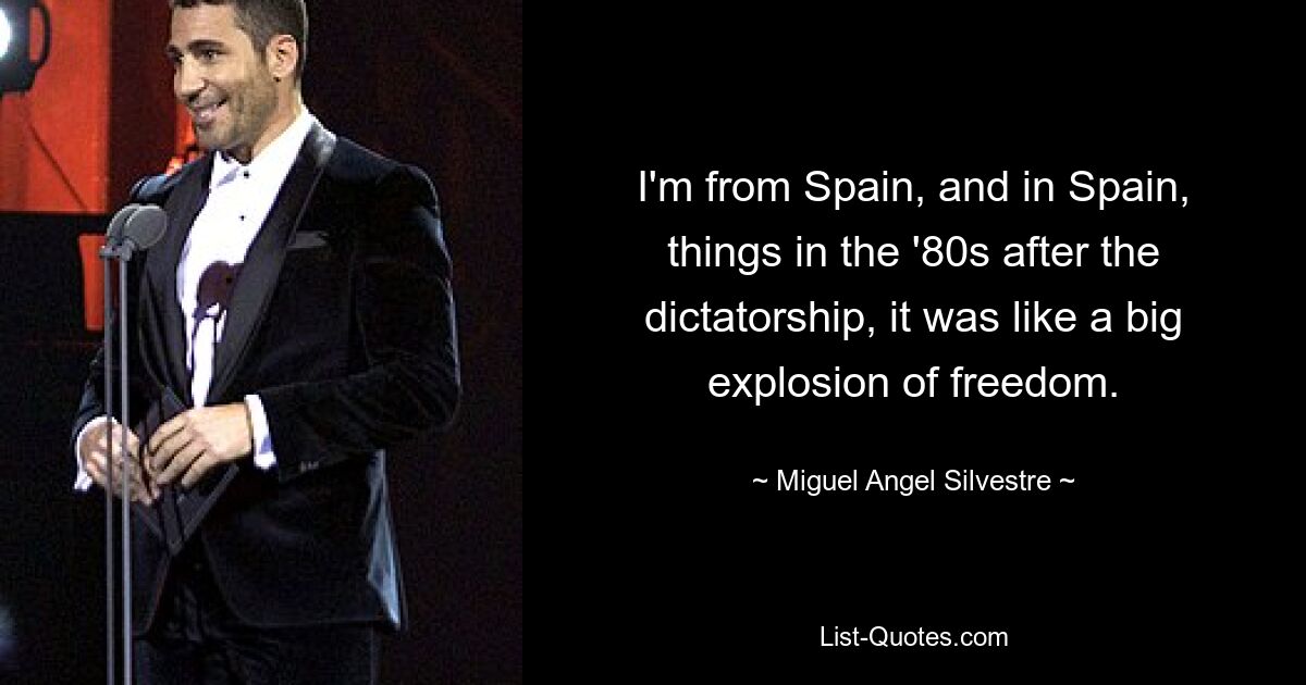 I'm from Spain, and in Spain, things in the '80s after the dictatorship, it was like a big explosion of freedom. — © Miguel Angel Silvestre