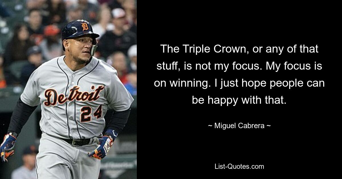 The Triple Crown, or any of that stuff, is not my focus. My focus is on winning. I just hope people can be happy with that. — © Miguel Cabrera