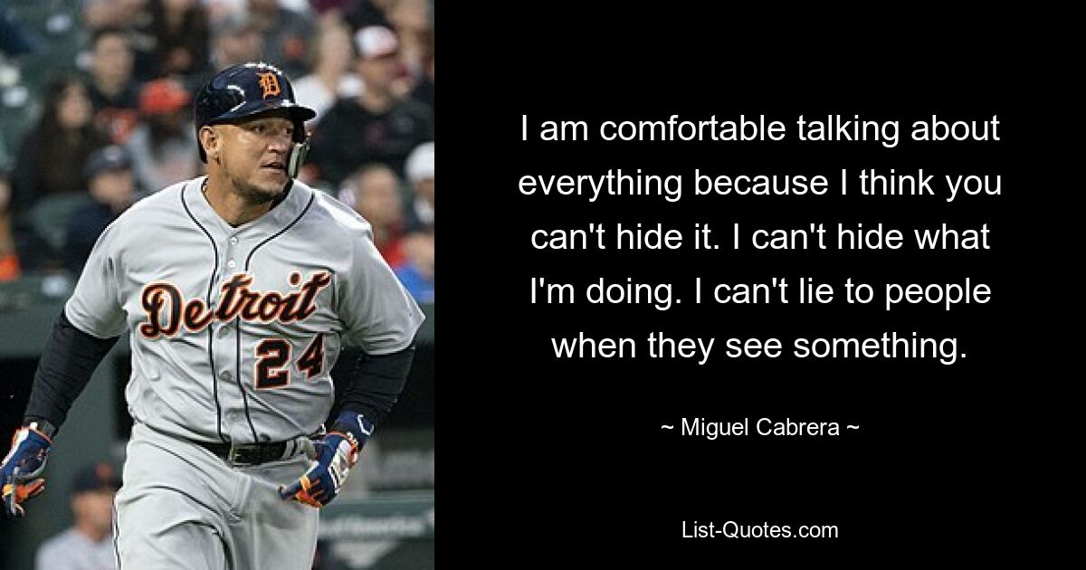 I am comfortable talking about everything because I think you can't hide it. I can't hide what I'm doing. I can't lie to people when they see something. — © Miguel Cabrera