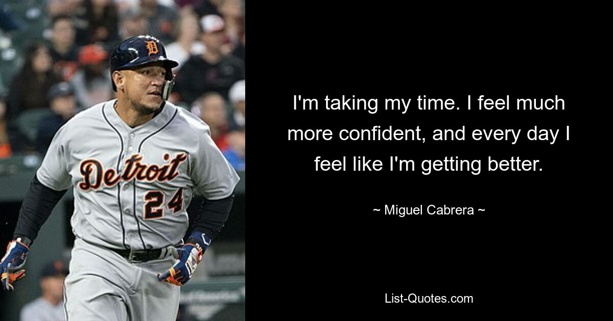 I'm taking my time. I feel much more confident, and every day I feel like I'm getting better. — © Miguel Cabrera