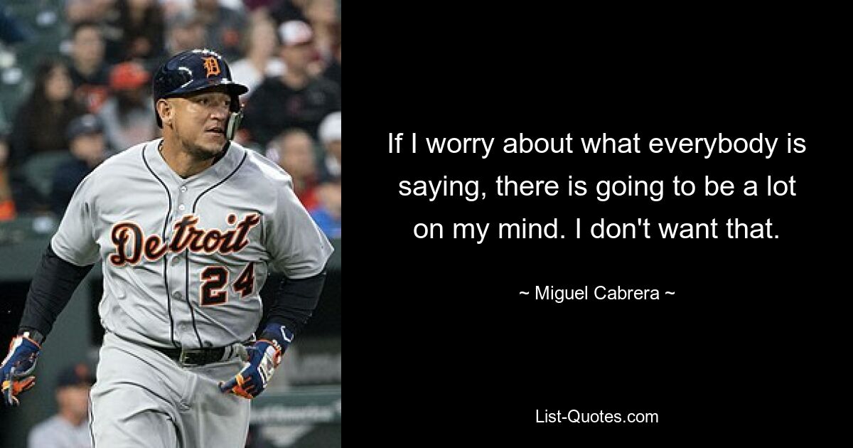 If I worry about what everybody is saying, there is going to be a lot on my mind. I don't want that. — © Miguel Cabrera