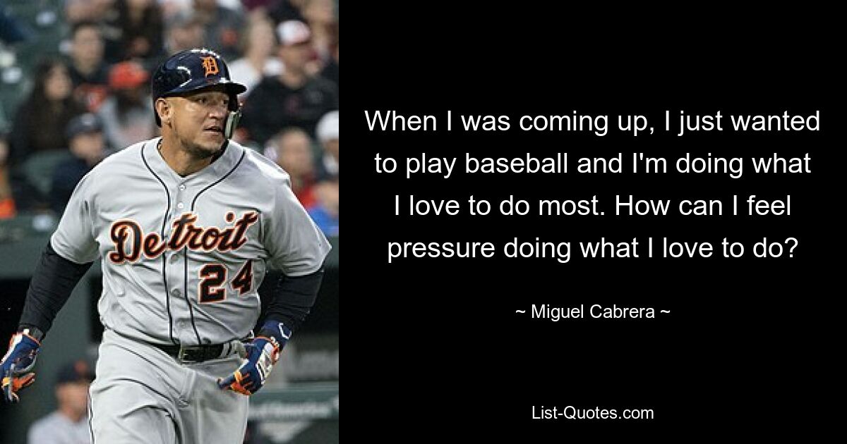 When I was coming up, I just wanted to play baseball and I'm doing what I love to do most. How can I feel pressure doing what I love to do? — © Miguel Cabrera