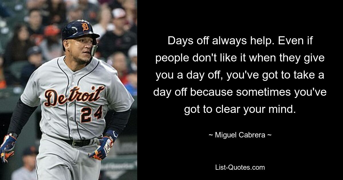 Days off always help. Even if people don't like it when they give you a day off, you've got to take a day off because sometimes you've got to clear your mind. — © Miguel Cabrera