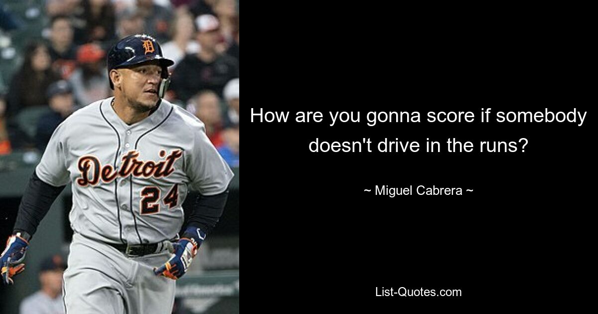 How are you gonna score if somebody doesn't drive in the runs? — © Miguel Cabrera