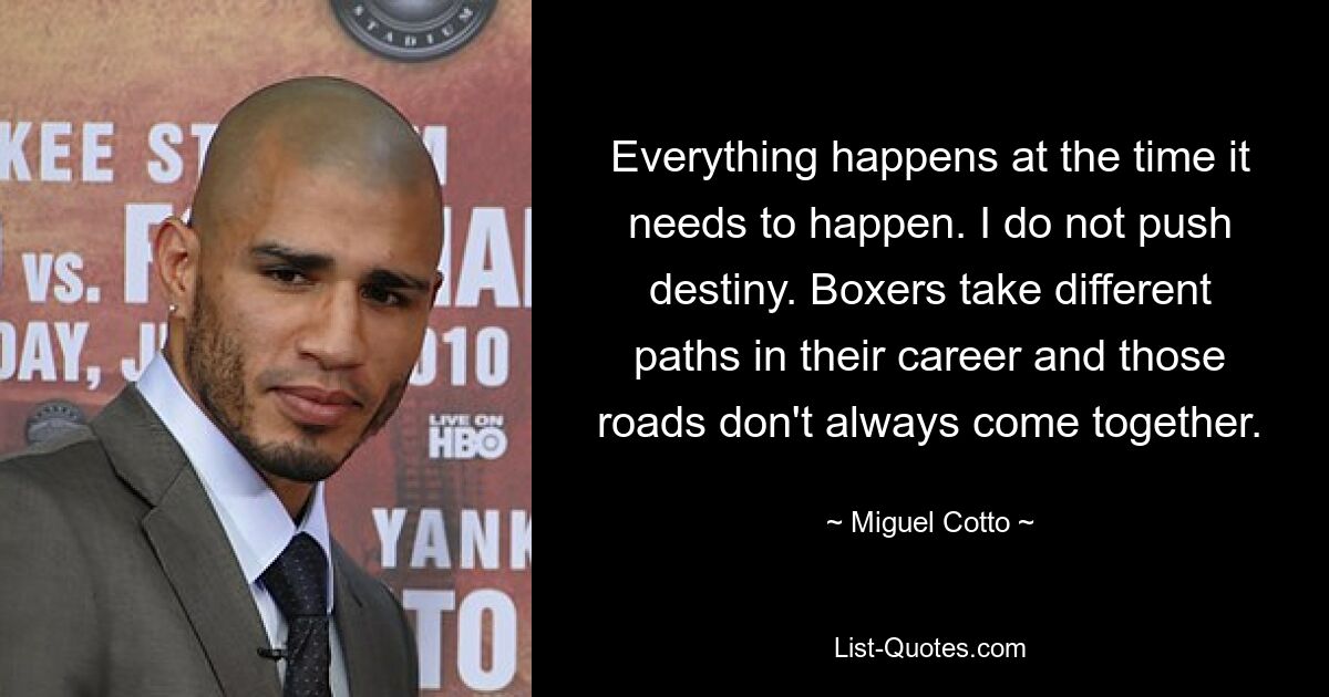 Everything happens at the time it needs to happen. I do not push destiny. Boxers take different paths in their career and those roads don't always come together. — © Miguel Cotto