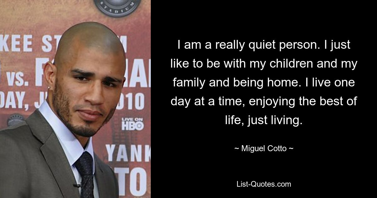 I am a really quiet person. I just like to be with my children and my family and being home. I live one day at a time, enjoying the best of life, just living. — © Miguel Cotto