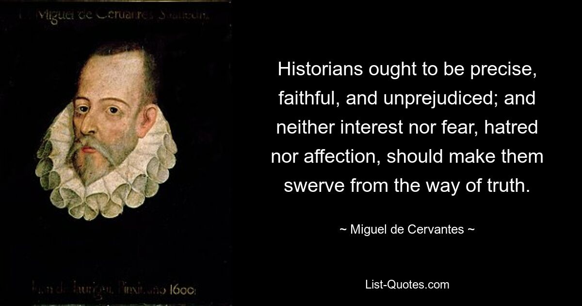 Historians ought to be precise, faithful, and unprejudiced; and neither interest nor fear, hatred nor affection, should make them swerve from the way of truth. — © Miguel de Cervantes