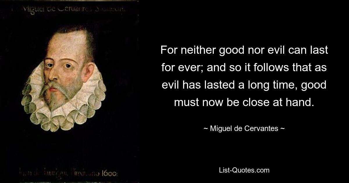 For neither good nor evil can last for ever; and so it follows that as evil has lasted a long time, good must now be close at hand. — © Miguel de Cervantes