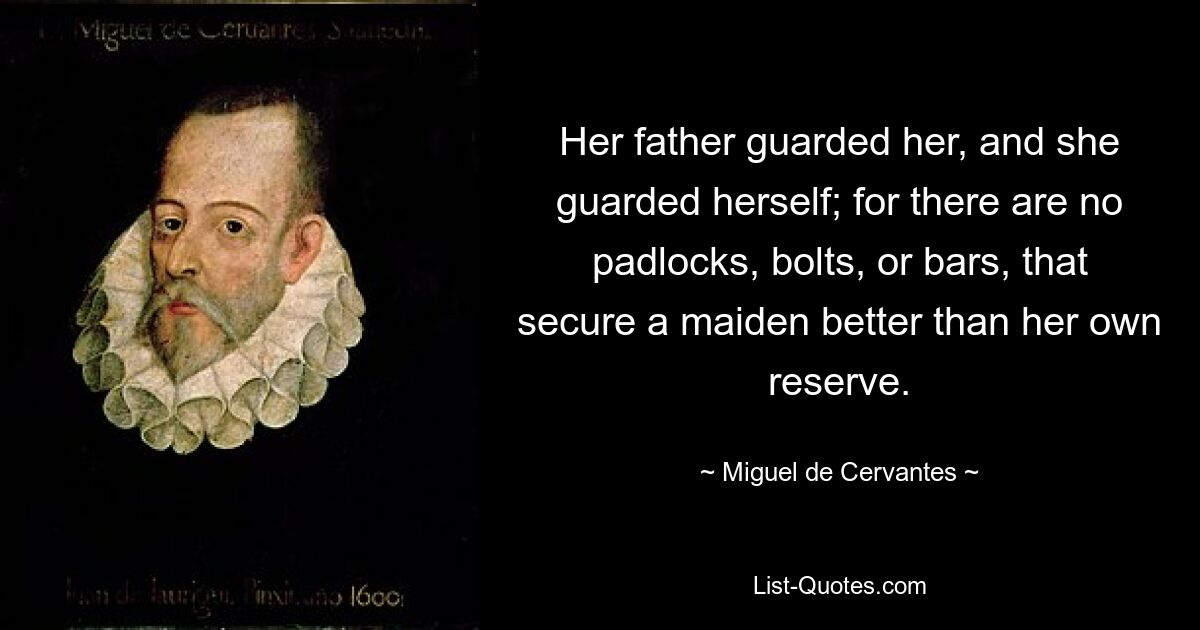 Her father guarded her, and she guarded herself; for there are no padlocks, bolts, or bars, that secure a maiden better than her own reserve. — © Miguel de Cervantes