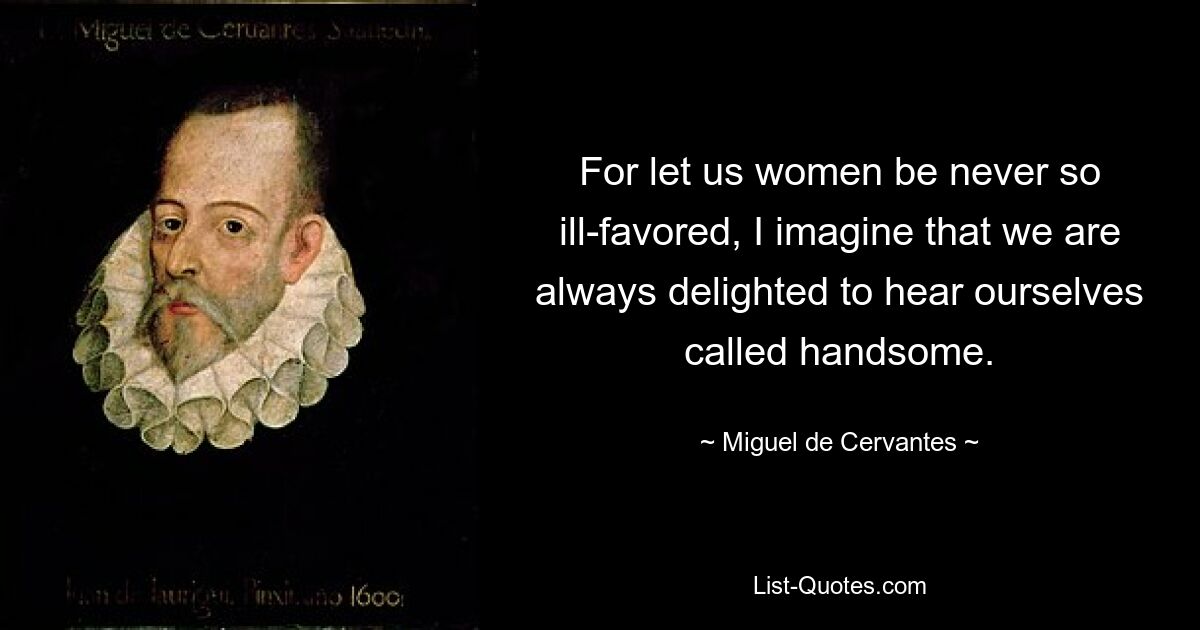 For let us women be never so ill-favored, I imagine that we are always delighted to hear ourselves called handsome. — © Miguel de Cervantes