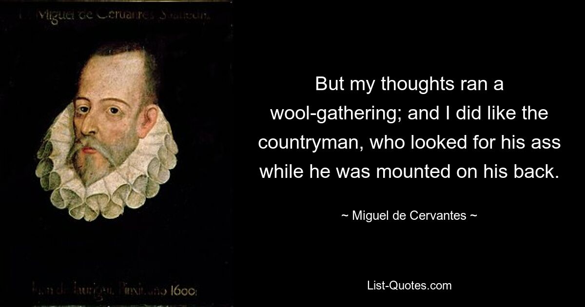 But my thoughts ran a wool-gathering; and I did like the countryman, who looked for his ass while he was mounted on his back. — © Miguel de Cervantes