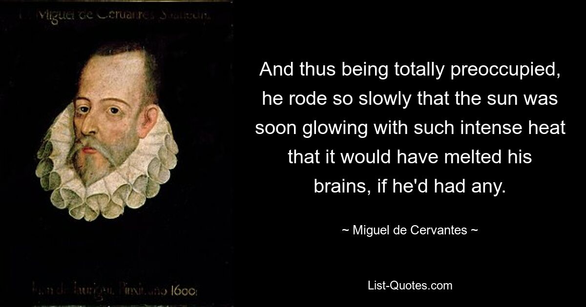 And thus being totally preoccupied, he rode so slowly that the sun was soon glowing with such intense heat that it would have melted his brains, if he'd had any. — © Miguel de Cervantes