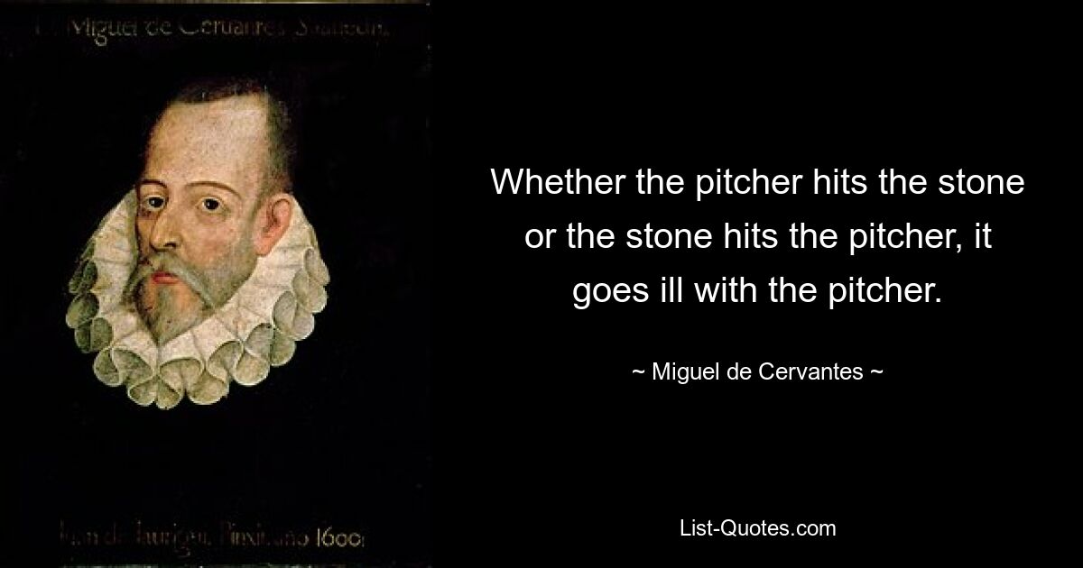 Whether the pitcher hits the stone or the stone hits the pitcher, it goes ill with the pitcher. — © Miguel de Cervantes