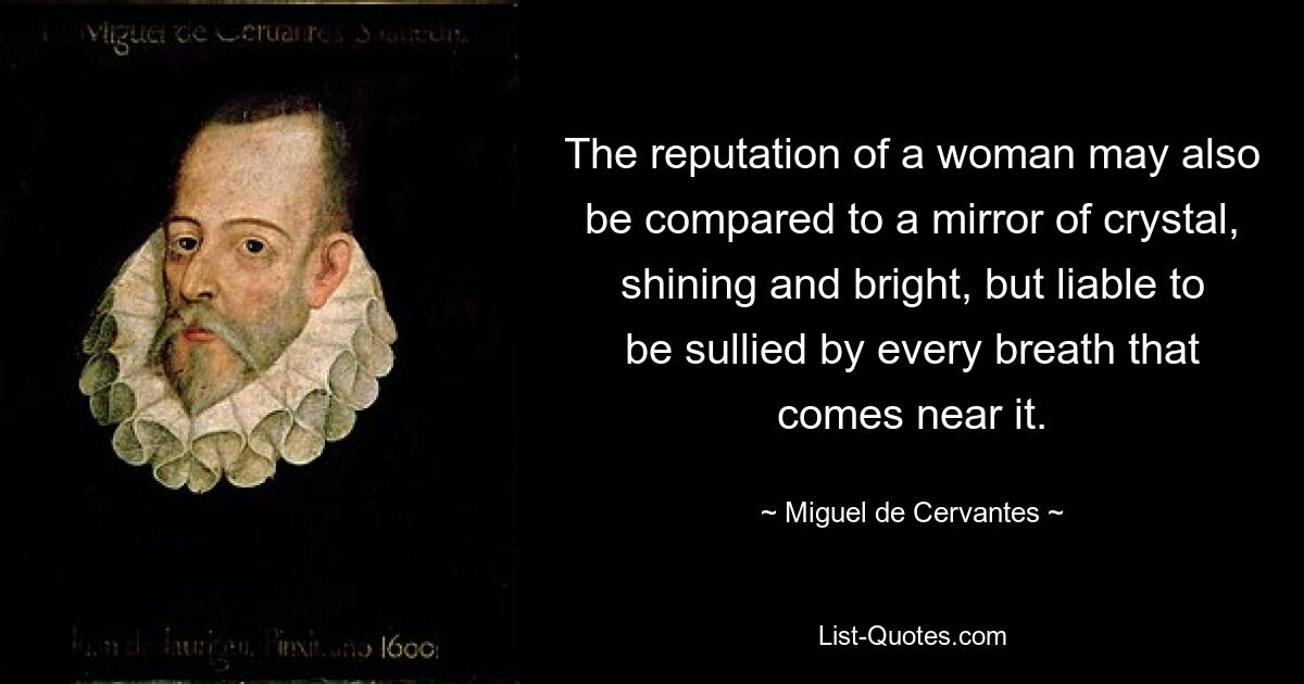 The reputation of a woman may also be compared to a mirror of crystal, shining and bright, but liable to be sullied by every breath that comes near it. — © Miguel de Cervantes